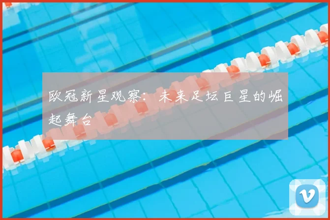 欧冠新星观察:未来足坛巨星的崛起舞台