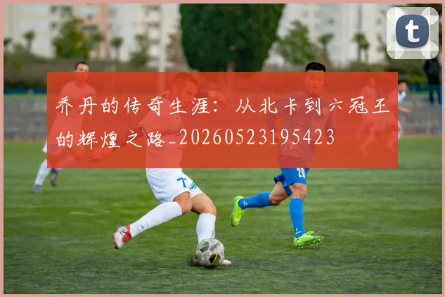 乔丹的传奇生涯：从北卡到六冠王的辉煌之路_20260523195423