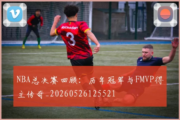 NBA总决赛回顾：历年冠军与FMVP得主传奇_20260526125521
