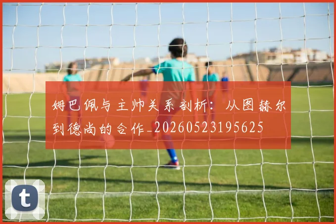 姆巴佩与主帅关系剖析：从图赫尔到德尚的合作_20260523195625