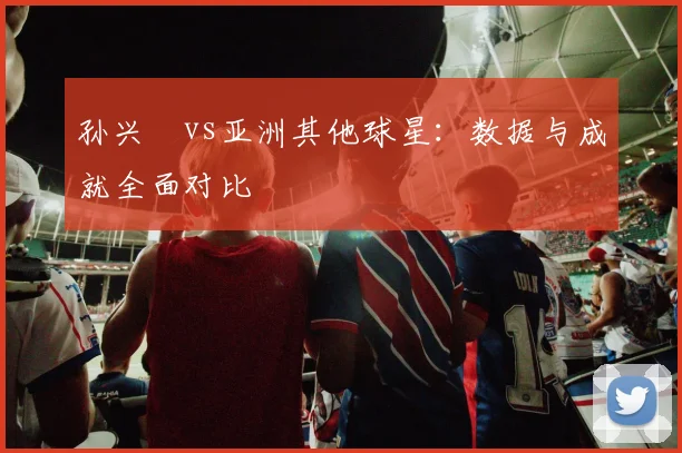 孙兴慜vs亚洲其他球星：数据与成就全面对比