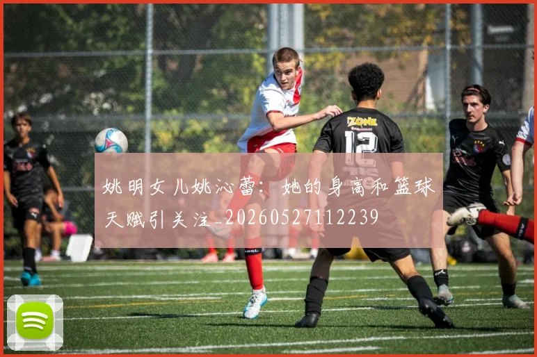 姚明女儿姚沁蕾:她的身高和篮球天赋引关注_20260527112239