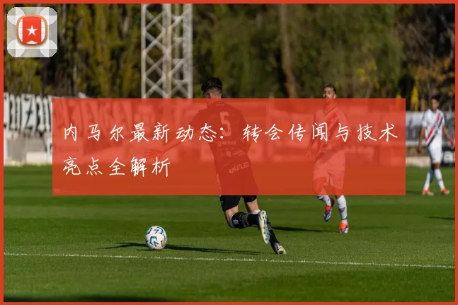 内马尔最新动态:转会传闻与技术亮点全解析