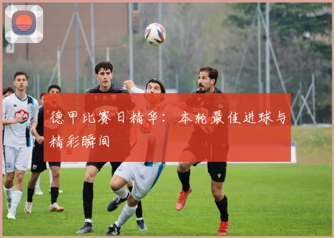 德甲比赛日精华：本轮最佳进球与精彩瞬间
