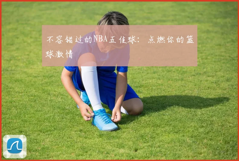 不容错过的NBA五佳球：点燃你的篮球激情