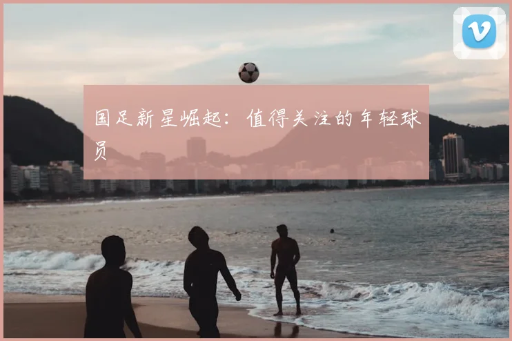 国足新星崛起:值得关注的年轻球员