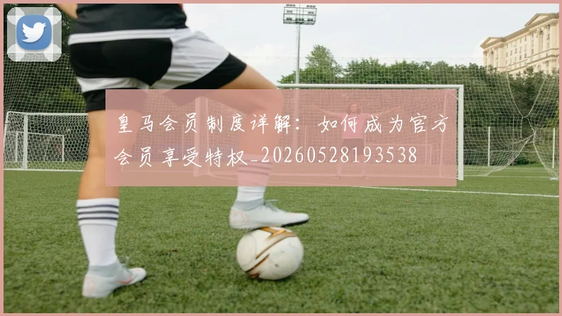 皇马会员制度详解：如何成为官方会员享受特权_20260528193538