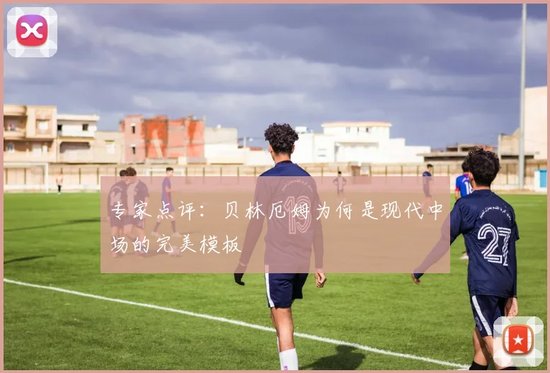 专家点评：贝林厄姆为何是现代中场的完美模板