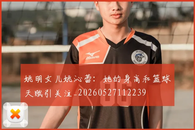 姚明女儿姚沁蕾:她的身高和篮球天赋引关注_20260527112239