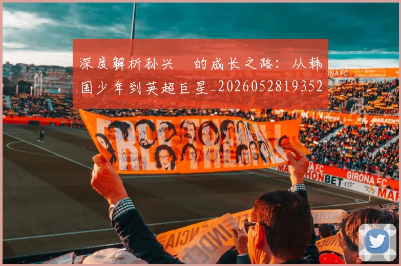 深度解析孙兴慜的成长之路：从韩国少年到英超巨星_20260528193521
