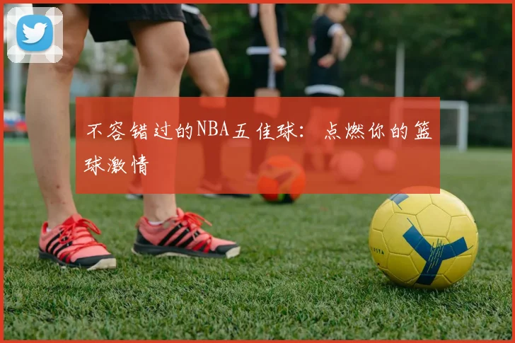 不容错过的NBA五佳球：点燃你的篮球激情