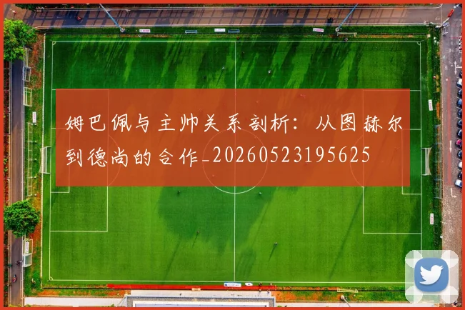姆巴佩与主帅关系剖析:从图赫尔到德尚的合作_20260523195625