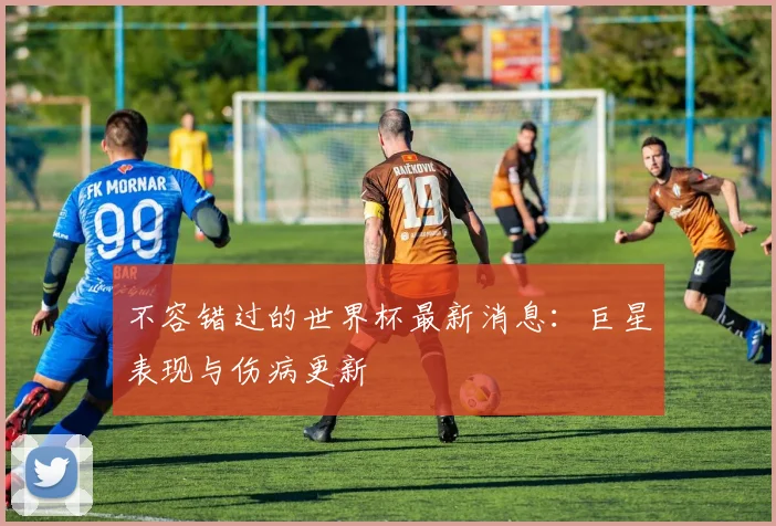 不容错过的世界杯最新消息：巨星表现与伤病更新
