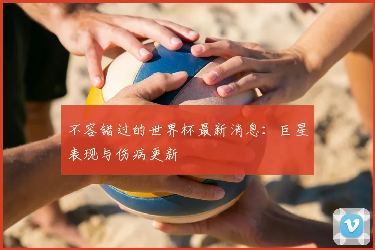 不容错过的世界杯最新消息：巨星表现与伤病更新