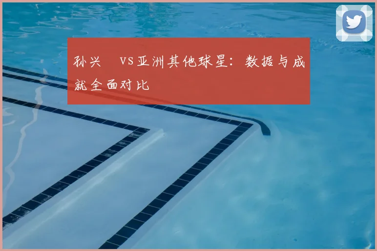 孙兴慜vs亚洲其他球星：数据与成就全面对比